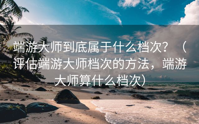 端游大师到底属于什么档次？（评估端游大师档次的方法，端游大师算什么档次）