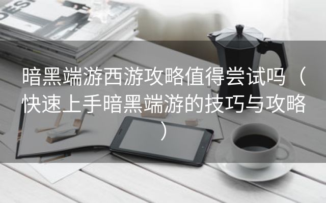 暗黑端游西游攻略值得尝试吗（快速上手暗黑端游的技巧与攻略）