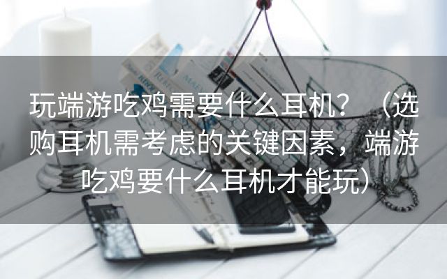 玩端游吃鸡需要什么耳机？（选购耳机需考虑的关键因素，端游吃鸡要什么耳机才能玩）