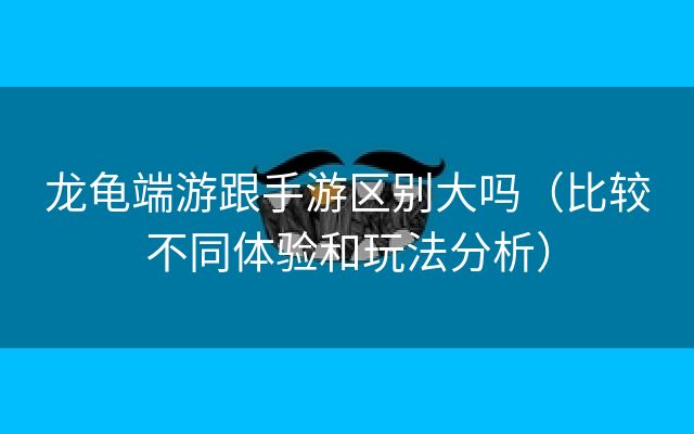 龙龟端游跟手游区别大吗（比较不同体验和玩法分析）