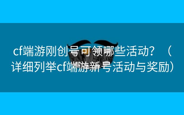 cf端游刚创号可领哪些活动？（详细列举cf端游新号活动与奖励）