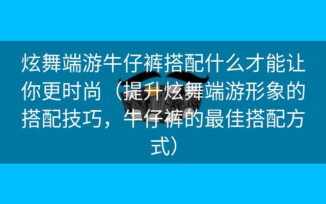 炫舞端游牛仔裤搭配什么才能让你更时尚（提升炫舞端游形象的搭配技巧，牛仔裤的最佳搭配方式）