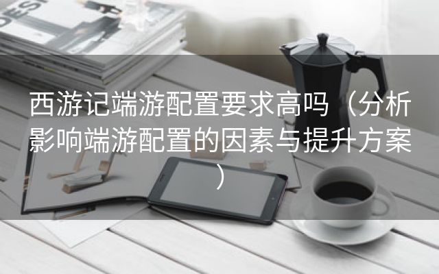 西游记端游配置要求高吗（分析影响端游配置的因素与提升方案）