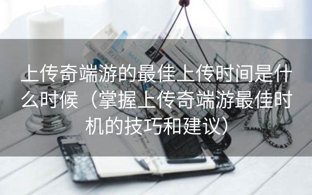 上传奇端游的最佳上传时间是什么时候（掌握上传奇端游最佳时机的技巧和建议）