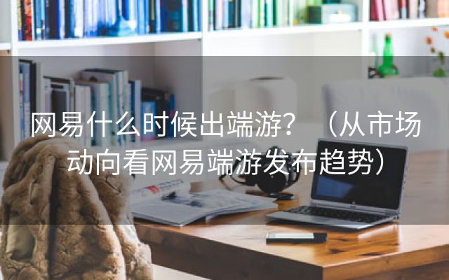 网易什么时候出端游？（从市场动向看网易端游发布趋势）