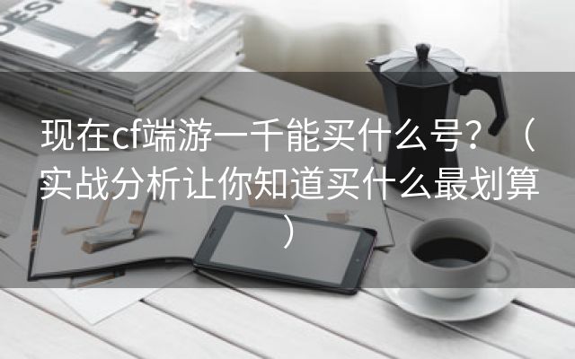 现在cf端游一千能买什么号？（实战分析让你知道买什么最划算）