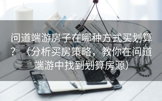 问道端游房子在哪种方式买划算？（分析买房策略，教你在问道端游中找到划算房源）